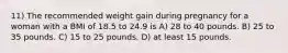 11) The recommended weight gain during pregnancy for a woman with a BMI of 18.5 to 24.9 is A) 28 to 40 pounds. B) 25 to 35 pounds. C) 15 to 25 pounds. D) at least 15 pounds.