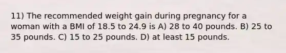 11) The recommended weight gain during pregnancy for a woman with a BMI of 18.5 to 24.9 is A) 28 to 40 pounds. B) 25 to 35 pounds. C) 15 to 25 pounds. D) at least 15 pounds.