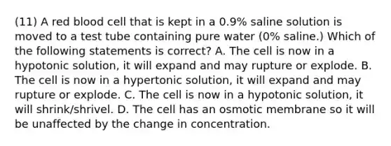 (11) A red blood cell that is kept in a 0.9% saline solution is moved to a test tube containing pure water (0% saline.) Which of the following statements is correct? A. The cell is now in a hypotonic solution, it will expand and may rupture or explode. B. The cell is now in a hypertonic solution, it will expand and may rupture or explode. C. The cell is now in a hypotonic solution, it will shrink/shrivel. D. The cell has an osmotic membrane so it will be unaffected by the change in concentration.