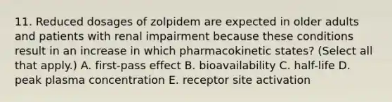 11. Reduced dosages of zolpidem are expected in older adults and patients with renal impairment because these conditions result in an increase in which pharmacokinetic states? (Select all that apply.) A. first-pass effect B. bioavailability C. half-life D. peak plasma concentration E. receptor site activation