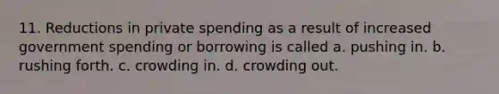 11. Reductions in private spending as a result of increased government spending or borrowing is called a. pushing in. b. rushing forth. c. crowding in. d. crowding out.