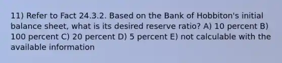 11) Refer to Fact 24.3.2. Based on the Bank of Hobbiton's initial balance sheet, what is its desired reserve ratio? A) 10 percent B) 100 percent C) 20 percent D) 5 percent E) not calculable with the available information