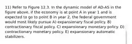 11) Refer to Figure 12.3. In the dynamic model of AD-AS in the figure above, if the economy is at point A in year 1 and is expected to go to point B in year 2, the federal government would most likely pursue A) expansionary fiscal policy. B) contractionary fiscal policy. C) expansionary monetary policy. D) contractionary monetary policy. E) expansionary automatic stabilizers.