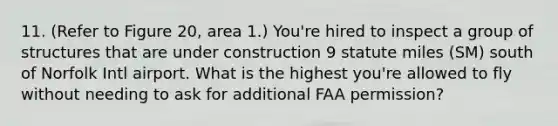 11. (Refer to Figure 20, area 1.) You're hired to inspect a group of structures that are under construction 9 statute miles (SM) south of Norfolk Intl airport. What is the highest you're allowed to fly without needing to ask for additional FAA permission?