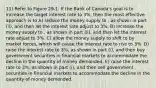 11) Refer to Figure 29-1. If the Bank of Canada's goal is to increase the target interest rate to 3%, then the most effective approach is to A) reduce the money supply to , as shown in part (ii), and then let the interest rate adjust to 3%. B) increase the money supply to , as shown in part (ii), and then let the interest rate adjust to 3%. C) allow the money supply to shift to by market forces, which will cause the interest rate to rise to 3%. D) raise the interest rate to 3%, as shown in part (i), and then buy government securities in financial markets to accommodate the decline in the quantity of money demanded. E) raise the interest rate to 3%, as shown in part (i), and then sell government securities in financial markets to accommodate the decline in the quantity of money demanded.