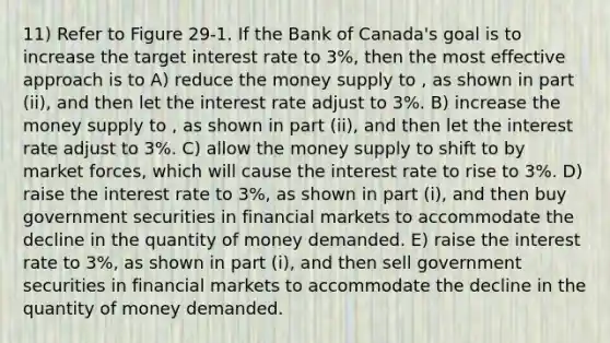 11) Refer to Figure 29-1. If the Bank of Canada's goal is to increase the target interest rate to 3%, then the most effective approach is to A) reduce the money supply to , as shown in part (ii), and then let the interest rate adjust to 3%. B) increase the money supply to , as shown in part (ii), and then let the interest rate adjust to 3%. C) allow the money supply to shift to by market forces, which will cause the interest rate to rise to 3%. D) raise the interest rate to 3%, as shown in part (i), and then buy government securities in financial markets to accommodate the decline in the quantity of money demanded. E) raise the interest rate to 3%, as shown in part (i), and then sell government securities in financial markets to accommodate the decline in the quantity of money demanded.