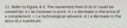 11. Refer to Figure 4-3. The movement from D to D' could be caused by: a.) an increase in price. b.) a decrease in the price of a complement. c.) a technological advance. d.) a decrease in the price of a substitute.