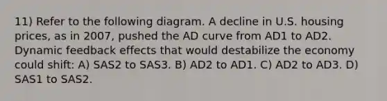 11) Refer to the following diagram. A decline in U.S. housing prices, as in 2007, pushed the AD curve from AD1 to AD2. Dynamic feedback effects that would destabilize the economy could shift: A) SAS2 to SAS3. B) AD2 to AD1. C) AD2 to AD3. D) SAS1 to SAS2.