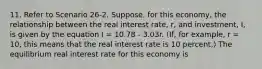 11. Refer to Scenario 26-2. Suppose, for this economy, the relationship between the real interest rate, r, and investment, I, is given by the equation I = 10.78 - 3.03r. (If, for example, r = 10, this means that the real interest rate is 10 percent.) The equilibrium real interest rate for this economy is