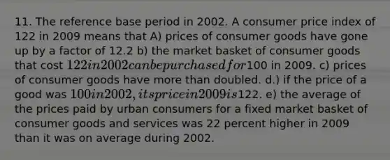 11. The reference base period in 2002. A consumer price index of 122 in 2009 means that A) prices of consumer goods have gone up by a factor of 12.2 b) the market basket of consumer goods that cost 122 in 2002 can be purchased for100 in 2009. c) prices of consumer goods have more than doubled. d.) if the price of a good was 100 in 2002, its price in 2009 is122. e) the average of the prices paid by urban consumers for a fixed market basket of consumer goods and services was 22 percent higher in 2009 than it was on average during 2002.