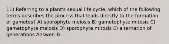 11) Referring to a plant's sexual life cycle, which of the following terms describes the process that leads directly to the formation of gametes? A) sporophyte meiosis B) gametophyte mitosis C) gametophyte meiosis D) sporophyte mitosis E) alternation of generations Answer: B