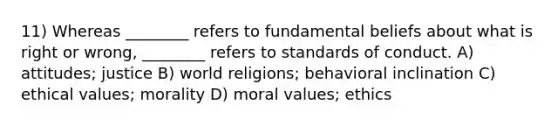 11) Whereas ________ refers to fundamental beliefs about what is right or wrong, ________ refers to standards of conduct. A) attitudes; justice B) world religions; behavioral inclination C) ethical values; morality D) moral values; ethics