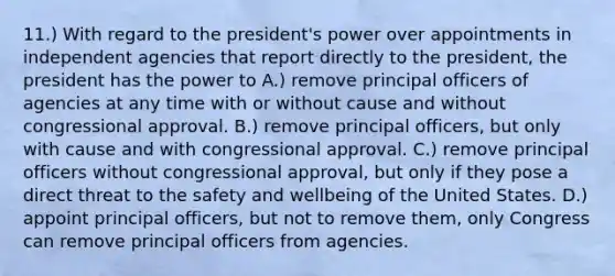 11.) With regard to the president's power over appointments in independent agencies that report directly to the president, the president has the power to A.) remove principal officers of agencies at any time with or without cause and without congressional approval. B.) remove principal officers, but only with cause and with congressional approval. C.) remove principal officers without congressional approval, but only if they pose a direct threat to the safety and wellbeing of the United States. D.) appoint principal officers, but not to remove them, only Congress can remove principal officers from agencies.