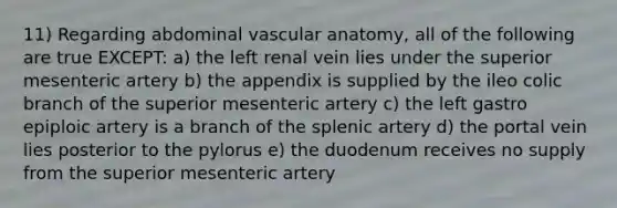 11) Regarding abdominal vascular anatomy, all of the following are true EXCEPT: a) the left renal vein lies under the superior mesenteric artery b) the appendix is supplied by the ileo colic branch of the superior mesenteric artery c) the left gastro epiploic artery is a branch of the splenic artery d) the portal vein lies posterior to the pylorus e) the duodenum receives no supply from the superior mesenteric artery