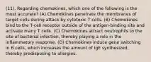 (11). Regarding chemokines, which one of the following is the most accurate? (A) Chemokines penetrate the membranes of target cells during attack by cytotoxic T cells. (B) Chemokines bind to the T-cell receptor outside of the antigen-binding site and activate many T cells. (C) Chemokines attract neutrophils to the site of bacterial infection, thereby playing a role in the inflammatory response. (D) Chemokines induce gene switching in B cells, which increases the amount of IgE synthesized, thereby predisposing to allergies.