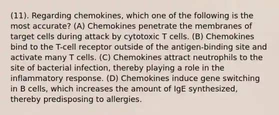 (11). Regarding chemokines, which one of the following is the most accurate? (A) Chemokines penetrate the membranes of target cells during attack by cytotoxic T cells. (B) Chemokines bind to the T-cell receptor outside of the antigen-binding site and activate many T cells. (C) Chemokines attract neutrophils to the site of bacterial infection, thereby playing a role in the inflammatory response. (D) Chemokines induce gene switching in B cells, which increases the amount of IgE synthesized, thereby predisposing to allergies.