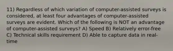 11) Regardless of which variation of computer-assisted surveys is considered, at least four advantages of computer-assisted surveys are evident. Which of the following is NOT an advantage of computer-assisted surveys? A) Speed B) Relatively error-free C) Technical skills requirement D) Able to capture data in real-time