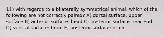 11) with regards to a bilaterally symmetrical animal, which of the following are not correctly paired? A) dorsal surface: upper surface B) anterior surface: head C) posterior surface: rear end D) ventral surface: brain E) posterior surface: brain