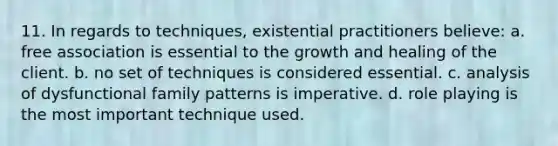 11. In regards to techniques, existential practitioners believe: a. free association is essential to the growth and healing of the client. b. no set of techniques is considered essential. c. analysis of dysfunctional family patterns is imperative. d. role playing is the most important technique used.