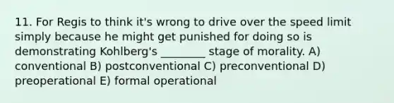 11. For Regis to think it's wrong to drive over the speed limit simply because he might get punished for doing so is demonstrating Kohlberg's ________ stage of morality. A) conventional B) postconventional C) preconventional D) preoperational E) formal operational