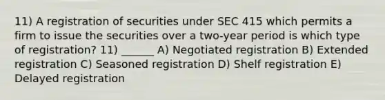 11) A registration of securities under SEC 415 which permits a firm to issue the securities over a two-year period is which type of registration? 11) ______ A) Negotiated registration B) Extended registration C) Seasoned registration D) Shelf registration E) Delayed registration