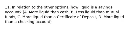 11. In relation to the other options, how liquid is a savings account? (A. More liquid than cash, B. Less liquid than mutual funds, C. More liquid than a Certificate of Deposit, D. More liquid than a checking account)