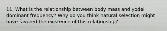 11. What is the relationship between body mass and yodel dominant frequency? Why do you think natural selection might have favored the existence of this relationship?