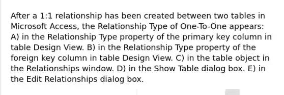 After a 1:1 relationship has been created between two tables in Microsoft Access, the Relationship Type of One-To-One appears: A) in the Relationship Type property of the primary key column in table Design View. B) in the Relationship Type property of the foreign key column in table Design View. C) in the table object in the Relationships window. D) in the Show Table dialog box. E) in the Edit Relationships dialog box.