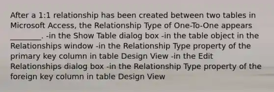 After a 1:1 relationship has been created between two tables in Microsoft Access, the Relationship Type of One-To-One appears ________. -in the Show Table dialog box -in the table object in the Relationships window -in the Relationship Type property of the primary key column in table Design View -in the Edit Relationships dialog box -in the Relationship Type property of the foreign key column in table Design View