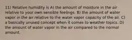 11) Relative humidity is A) the amount of moisture in the air relative to your own sensible feelings. B) the amount of water vapor in the air relative to the water vapor capacity of the air. C) a basically unused concept when it comes to weather topics. D) the amount of water vapor in the air compared to the normal amount.