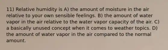 11) Relative humidity is A) the amount of moisture in the air relative to your own sensible feelings. B) the amount of water vapor in the air relative to the water vapor capacity of the air. C) a basically unused concept when it comes to weather topics. D) the amount of water vapor in the air compared to the normal amount.