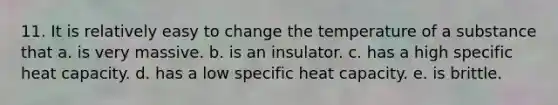 11. It is relatively easy to change the temperature of a substance that a. is very massive. b. is an insulator. c. has a high specific heat capacity. d. has a low specific heat capacity. e. is brittle.