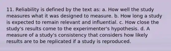 11. Reliability is defined by the text as: a. How well the study measures what it was designed to measure. b. How long a study is expected to remain relevant and influential. c. How close the study's results come to the experimenter's hypothesis. d. A measure of a study's consistency that considers how likely results are to be replicated if a study is reproduced.