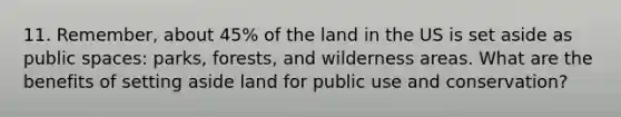 11. Remember, about 45% of the land in the US is set aside as public spaces: parks, forests, and wilderness areas. What are the benefits of setting aside land for public use and conservation?