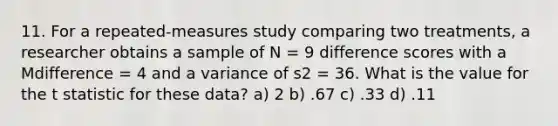 11. For a repeated-measures study comparing two treatments, a researcher obtains a sample of N = 9 difference scores with a Mdifference = 4 and a variance of s2 = 36. What is the value for the t statistic for these data? a) 2 b) .67 c) .33 d) .11