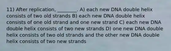 11) After replication, ________. A) each new DNA double helix consists of two old strands B) each new DNA double helix consists of one old strand and one new strand C) each new DNA double helix consists of two new strands D) one new DNA double helix consists of two old strands and the other new DNA double helix consists of two new strands