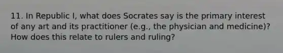 11. In Republic I, what does Socrates say is the primary interest of any art and its practitioner (e.g., the physician and medicine)? How does this relate to rulers and ruling?