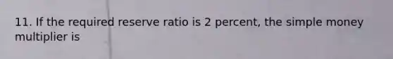 11. If the required reserve ratio is 2 percent, the simple money multiplier is