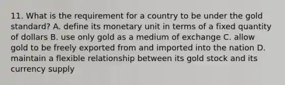 11. What is the requirement for a country to be under the gold standard? A. define its monetary unit in terms of a fixed quantity of dollars B. use only gold as a medium of exchange C. allow gold to be freely exported from and imported into the nation D. maintain a flexible relationship between its gold stock and its currency supply