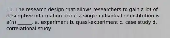 11. The research design that allows researchers to gain a lot of descriptive information about a single individual or institution is a(n) ______. a. experiment b. quasi-experiment c. case study d. correlational study