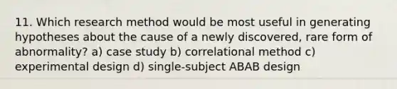 11. Which research method would be most useful in generating hypotheses about the cause of a newly discovered, rare form of abnormality? a) case study b) correlational method c) experimental design d) single-subject ABAB design