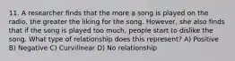 11. A researcher finds that the more a song is played on the radio, the greater the liking for the song. However, she also finds that if the song is played too much, people start to dislike the song. What type of relationship does this represent? A) Positive B) Negative C) Curvilinear D) No relationship