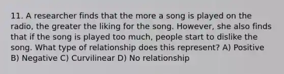 11. A researcher finds that the more a song is played on the radio, the greater the liking for the song. However, she also finds that if the song is played too much, people start to dislike the song. What type of relationship does this represent? A) Positive B) Negative C) Curvilinear D) No relationship