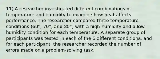 11) A researcher investigated different combinations of temperature and humidity to examine how heat affects performance. The researcher compared three temperature conditions (60°, 70°, and 80°) with a high humidity and a low humidity condition for each temperature. A separate group of participants was tested in each of the 6 different conditions, and for each participant, the researcher recorded the number of errors made on a problem-solving task.