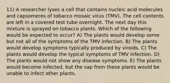 11) A researcher lyses a cell that contains nucleic acid molecules and capsomeres of tobacco mosaic virus (TMV). The cell contents are left in a covered test tube overnight. The next day this mixture is sprayed on tobacco plants. Which of the following would be expected to occur? A) The plants would develop some but not all of the symptoms of the TMV infection. B) The plants would develop symptoms typically produced by viroids. C) The plants would develop the typical symptoms of TMV infection. D) The plants would not show any disease symptoms. E) The plants would become infected, but the sap from these plants would be unable to infect other plants.