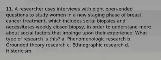 11. A researcher uses interviews with eight open-ended questions to study women in a new staging phase of breast cancer treatment, which includes serial biopsies and necessitates weekly closed biopsy, in order to understand more about social factors that impinge upon their experience. What type of research is this? a. Phenomenologic research b. Grounded theory research c. Ethnographic research d. Historicism