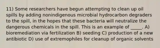 11) Some researchers have begun attempting to clean up oil spills by adding nonindigenous microbial hydrocarbon degraders to the spill, in the hopes that these bacteria will neutralize the dangerous chemicals in the spill. This is an example of _____. A) bioremediation via fertilization B) seeding C) production of a new antibiotic D) use of extremophiles for cleanup of organic solvents