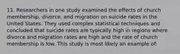 11. Researchers in one study examined the effects of church membership, divorce, and migration on suicide rates in the United States. They used complex statistical techniques and concluded that suicide rates are typically high in regions where divorce and migration rates are high and the rate of church membership is low. This study is most likely an example of: