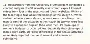 11) Researchers from the University of Amsterdam conducted a content analysis of 400 sexually mainstream explicit Internet videos from four of the most visited "porn" websites. Which of the following is true about the findings of the study? A) When violent behaviors were shown, women were more likely than men to control the situation in their favor. B) Women were less likely to experience orgasm than were men. C) Close-ups of women's body parts occurred less frequently than close-ups of men's body parts. D) Power differences in the sexual activities more likely depicted men as dominant and women as submissive.