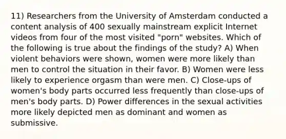 11) Researchers from the University of Amsterdam conducted a content analysis of 400 sexually mainstream explicit Internet videos from four of the most visited "porn" websites. Which of the following is true about the findings of the study? A) When violent behaviors were shown, women were more likely than men to control the situation in their favor. B) Women were less likely to experience orgasm than were men. C) Close-ups of women's body parts occurred less frequently than close-ups of men's body parts. D) Power differences in the sexual activities more likely depicted men as dominant and women as submissive.